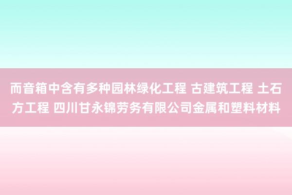 而音箱中含有多种园林绿化工程 古建筑工程 土石方工程 四川甘永锦劳务有限公司金属和塑料材料