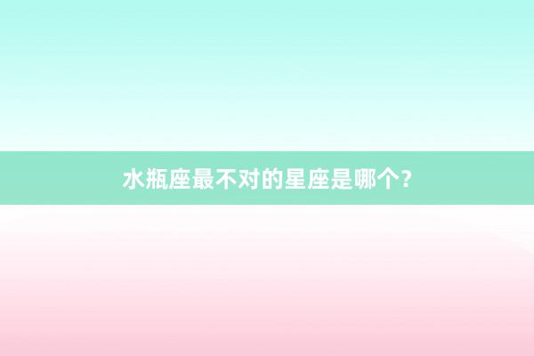 水瓶座最不对的星座是哪个？